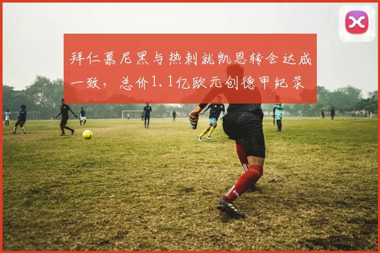 拜仁慕尼黑与热刺就凯恩转会达成一致，总价1.1亿欧元创德甲纪录