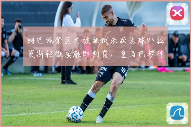 姆巴佩禁区内被放倒未获点球vs拉莫斯轻微接触即判罚，皇马巴黎待遇天差地别