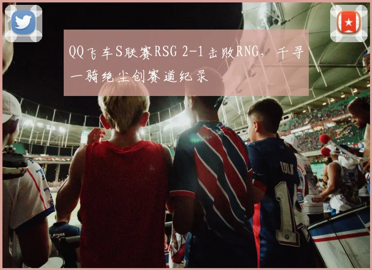QQ飞车S联赛RSG 2-1击败RNG，千寻一骑绝尘创赛道纪录